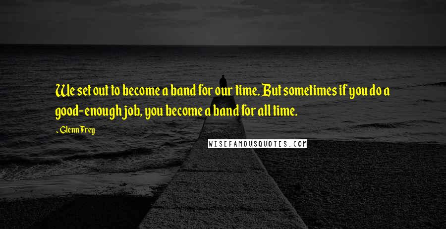 Glenn Frey Quotes: We set out to become a band for our time. But sometimes if you do a good-enough job, you become a band for all time.
