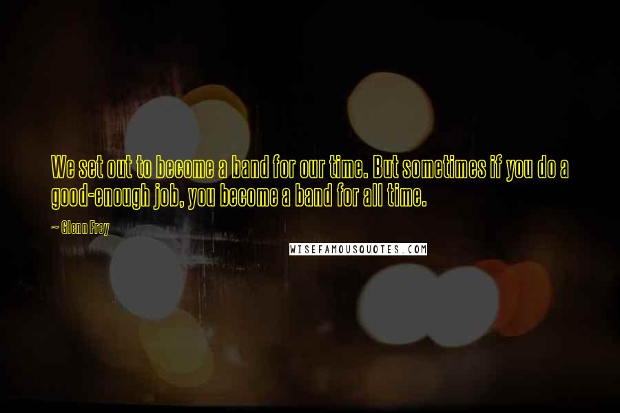 Glenn Frey Quotes: We set out to become a band for our time. But sometimes if you do a good-enough job, you become a band for all time.
