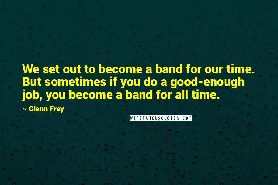 Glenn Frey Quotes: We set out to become a band for our time. But sometimes if you do a good-enough job, you become a band for all time.