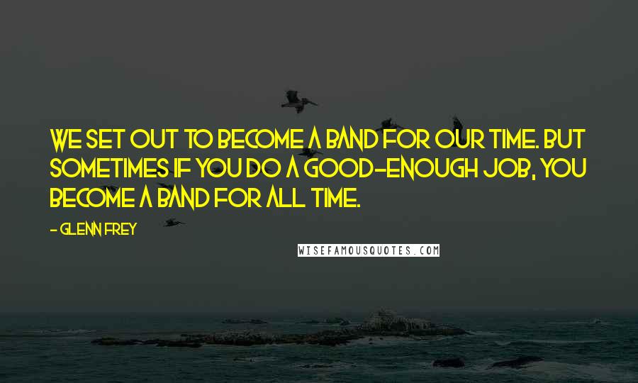 Glenn Frey Quotes: We set out to become a band for our time. But sometimes if you do a good-enough job, you become a band for all time.