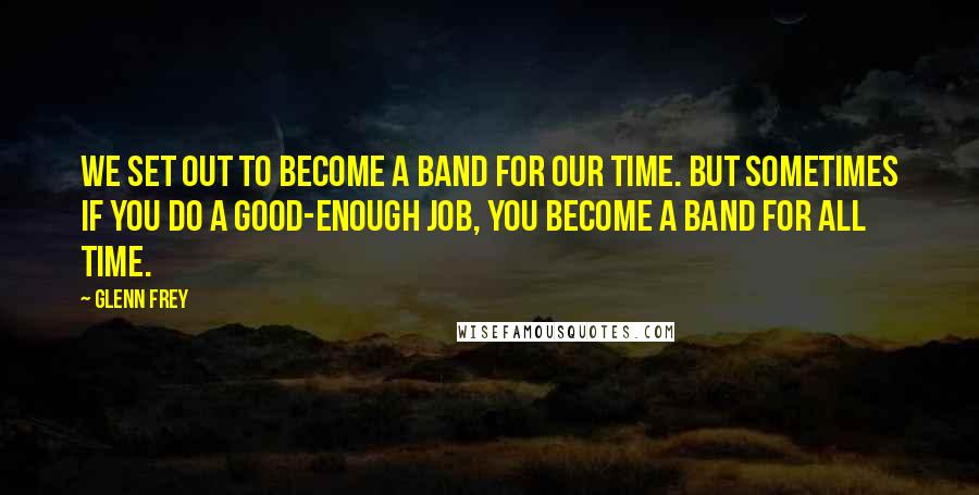Glenn Frey Quotes: We set out to become a band for our time. But sometimes if you do a good-enough job, you become a band for all time.