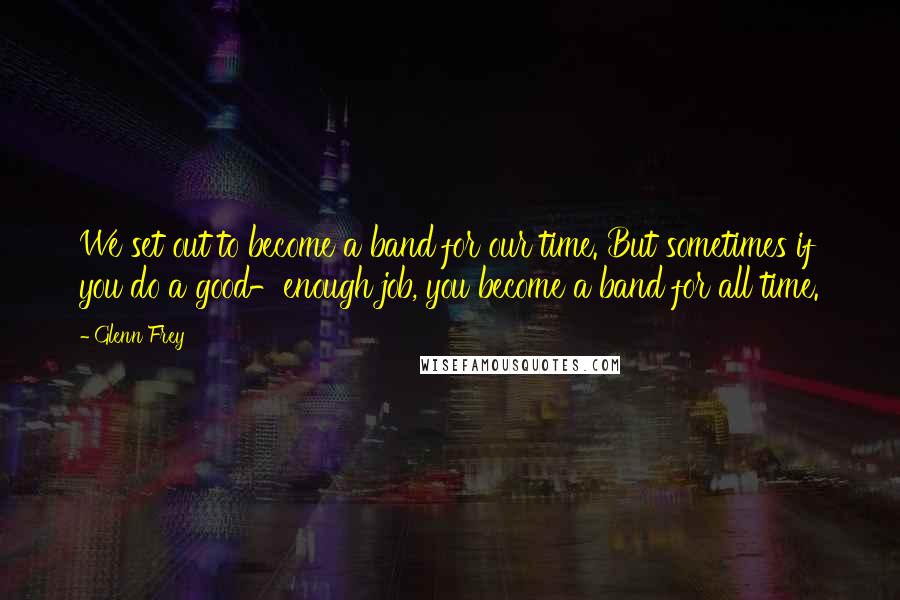 Glenn Frey Quotes: We set out to become a band for our time. But sometimes if you do a good-enough job, you become a band for all time.