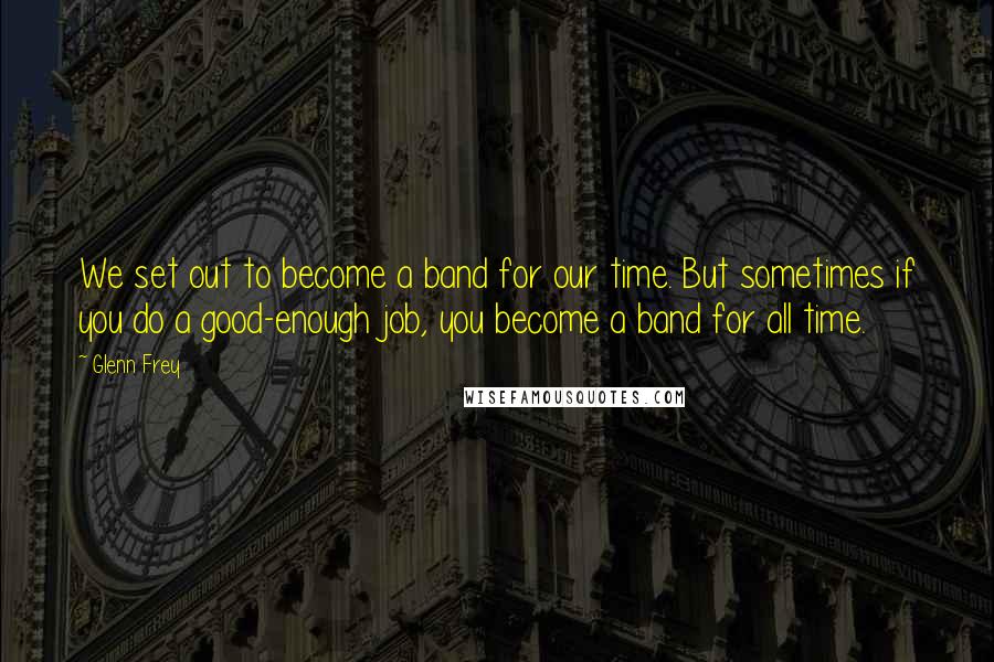 Glenn Frey Quotes: We set out to become a band for our time. But sometimes if you do a good-enough job, you become a band for all time.