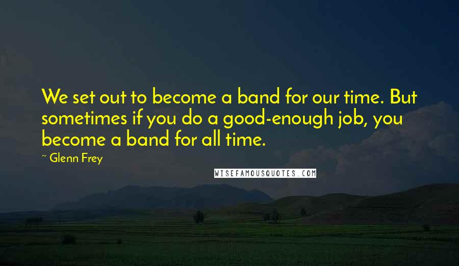 Glenn Frey Quotes: We set out to become a band for our time. But sometimes if you do a good-enough job, you become a band for all time.