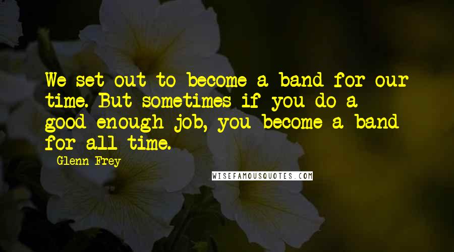 Glenn Frey Quotes: We set out to become a band for our time. But sometimes if you do a good-enough job, you become a band for all time.