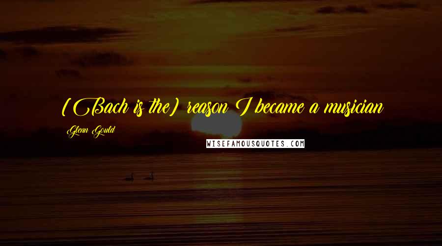 Glenn Gould Quotes: [Bach is the] reason I became a musician