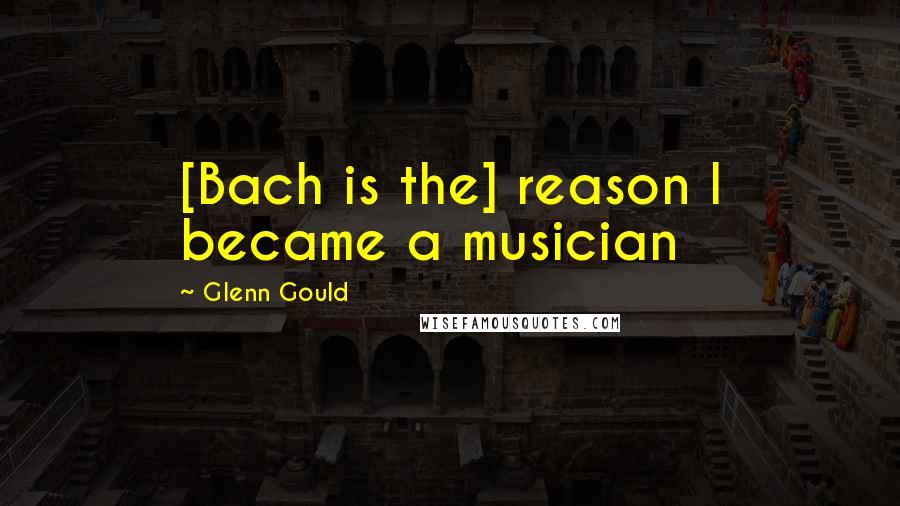 Glenn Gould Quotes: [Bach is the] reason I became a musician