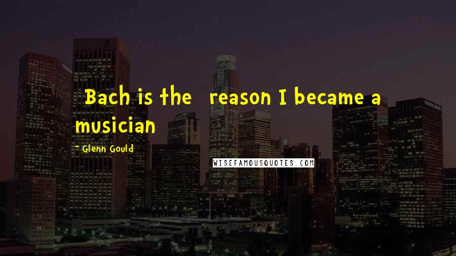 Glenn Gould Quotes: [Bach is the] reason I became a musician