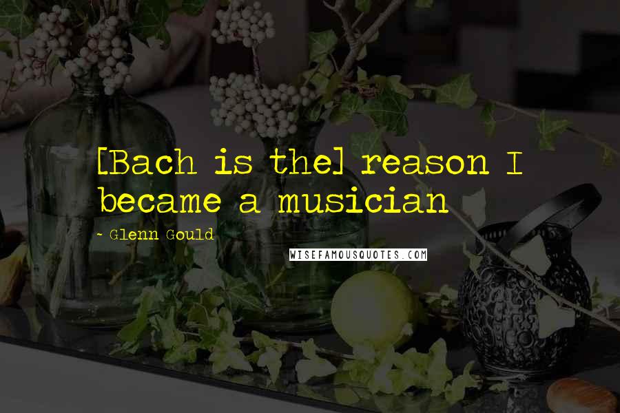 Glenn Gould Quotes: [Bach is the] reason I became a musician