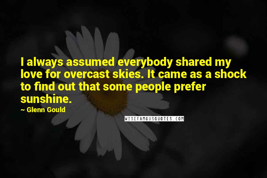 Glenn Gould Quotes: I always assumed everybody shared my love for overcast skies. It came as a shock to find out that some people prefer sunshine.