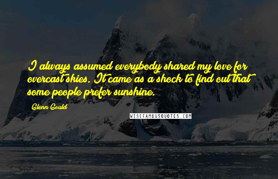 Glenn Gould Quotes: I always assumed everybody shared my love for overcast skies. It came as a shock to find out that some people prefer sunshine.