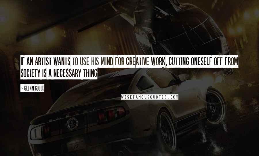 Glenn Gould Quotes: If an artist wants to use his mind for creative work, cutting oneself off from society is a necessary thing