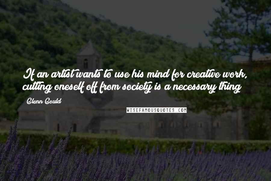 Glenn Gould Quotes: If an artist wants to use his mind for creative work, cutting oneself off from society is a necessary thing