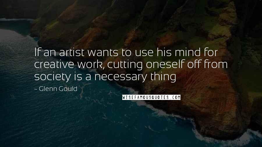 Glenn Gould Quotes: If an artist wants to use his mind for creative work, cutting oneself off from society is a necessary thing