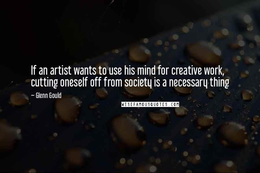 Glenn Gould Quotes: If an artist wants to use his mind for creative work, cutting oneself off from society is a necessary thing