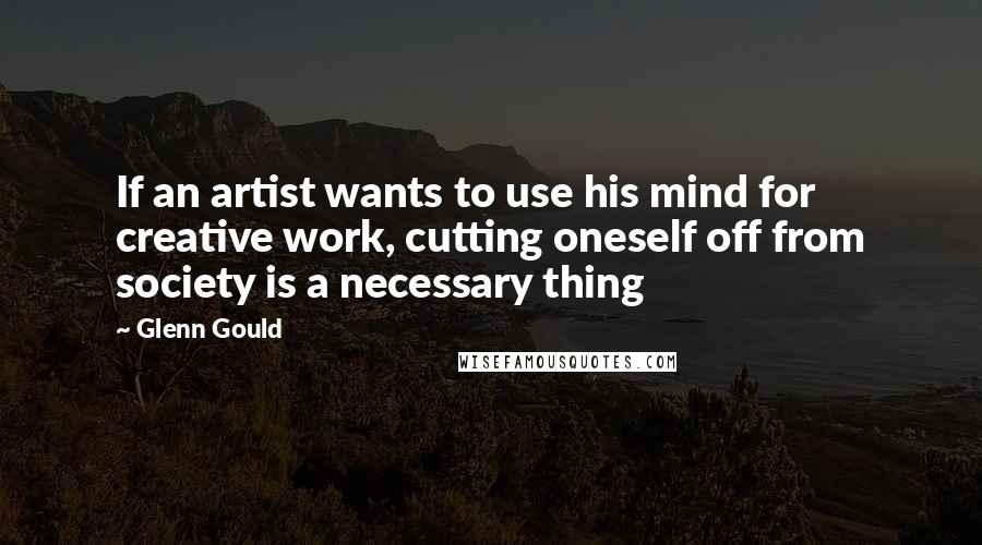 Glenn Gould Quotes: If an artist wants to use his mind for creative work, cutting oneself off from society is a necessary thing