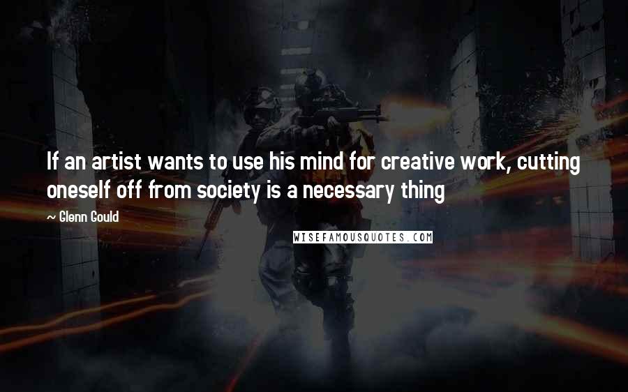 Glenn Gould Quotes: If an artist wants to use his mind for creative work, cutting oneself off from society is a necessary thing