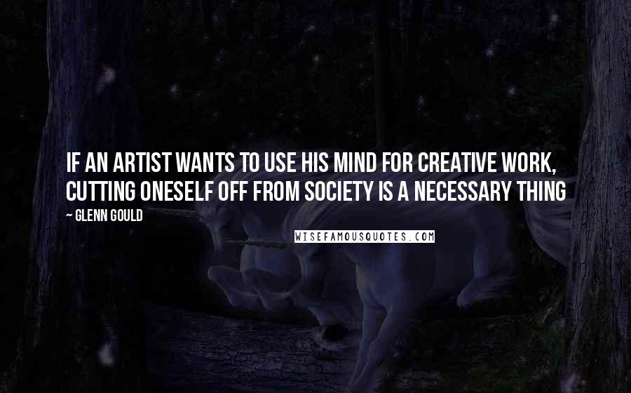 Glenn Gould Quotes: If an artist wants to use his mind for creative work, cutting oneself off from society is a necessary thing