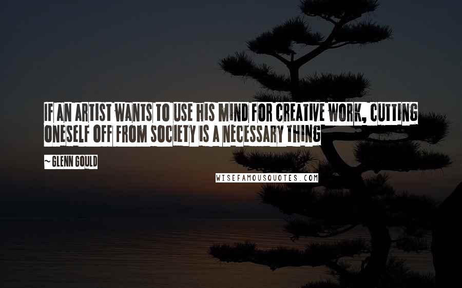 Glenn Gould Quotes: If an artist wants to use his mind for creative work, cutting oneself off from society is a necessary thing