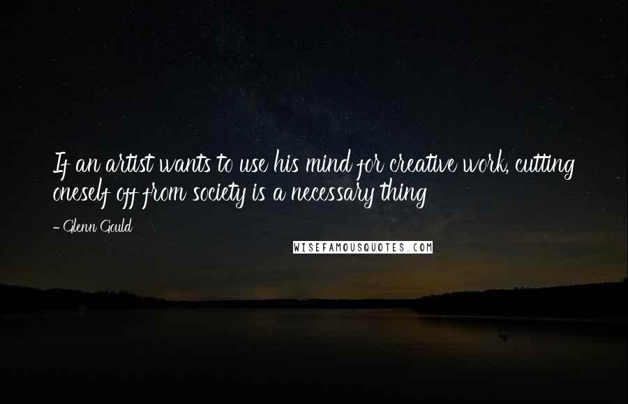 Glenn Gould Quotes: If an artist wants to use his mind for creative work, cutting oneself off from society is a necessary thing