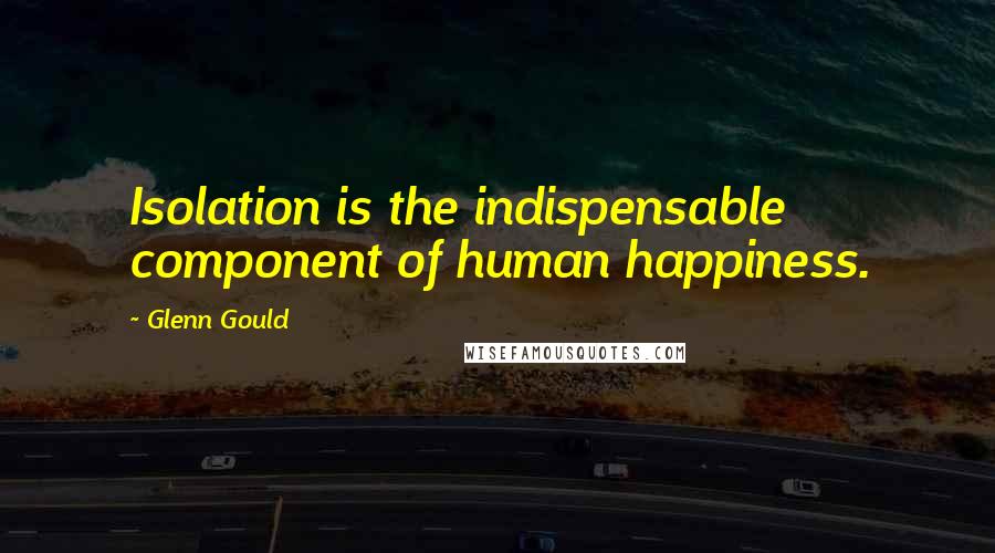 Glenn Gould Quotes: Isolation is the indispensable component of human happiness.