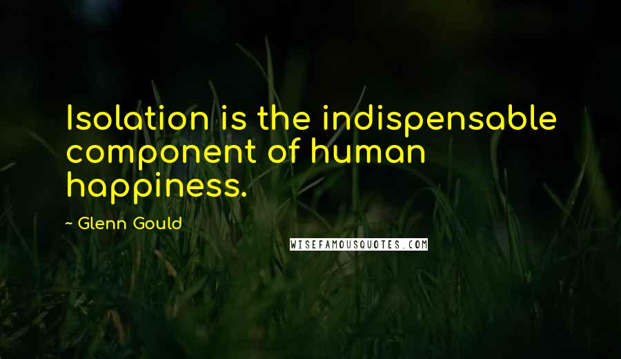 Glenn Gould Quotes: Isolation is the indispensable component of human happiness.