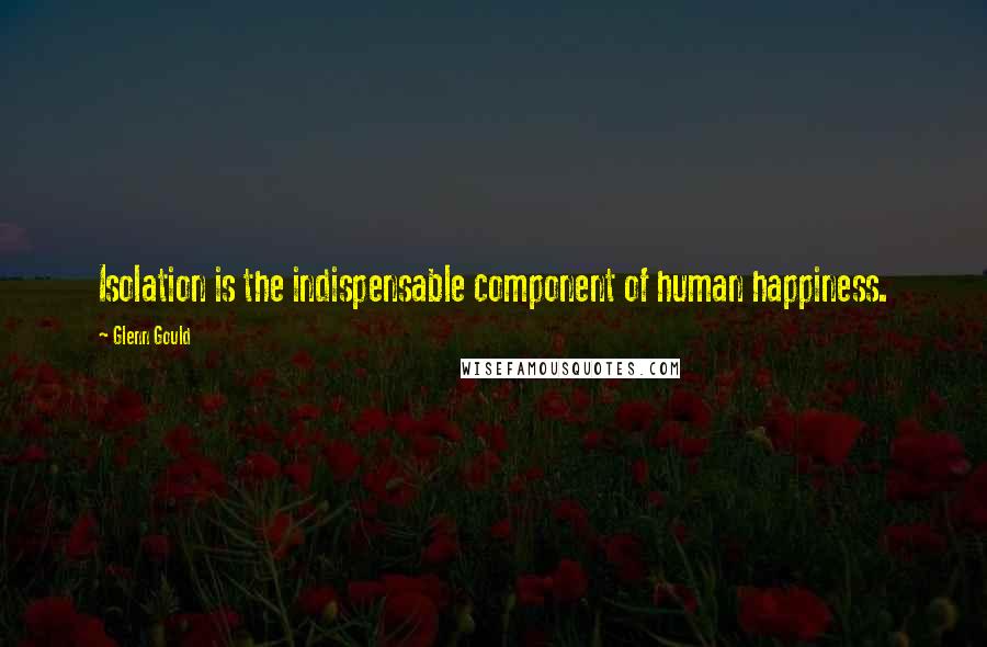 Glenn Gould Quotes: Isolation is the indispensable component of human happiness.