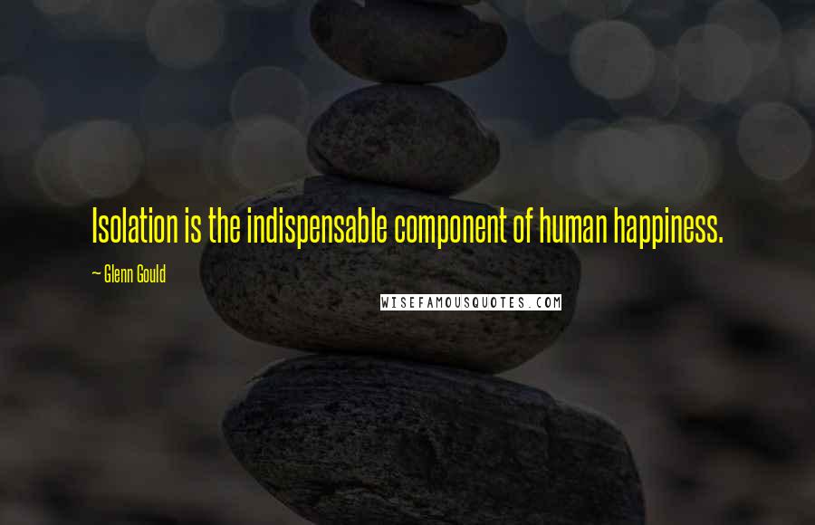 Glenn Gould Quotes: Isolation is the indispensable component of human happiness.