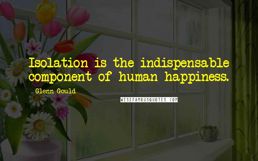 Glenn Gould Quotes: Isolation is the indispensable component of human happiness.