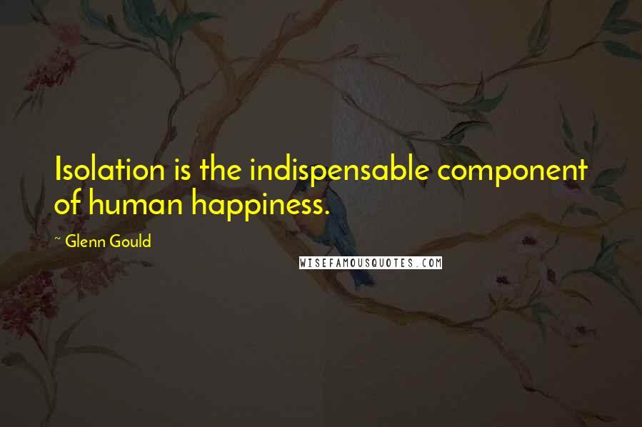 Glenn Gould Quotes: Isolation is the indispensable component of human happiness.