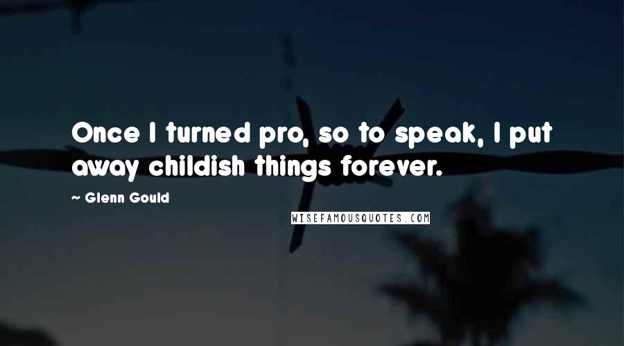 Glenn Gould Quotes: Once I turned pro, so to speak, I put away childish things forever.