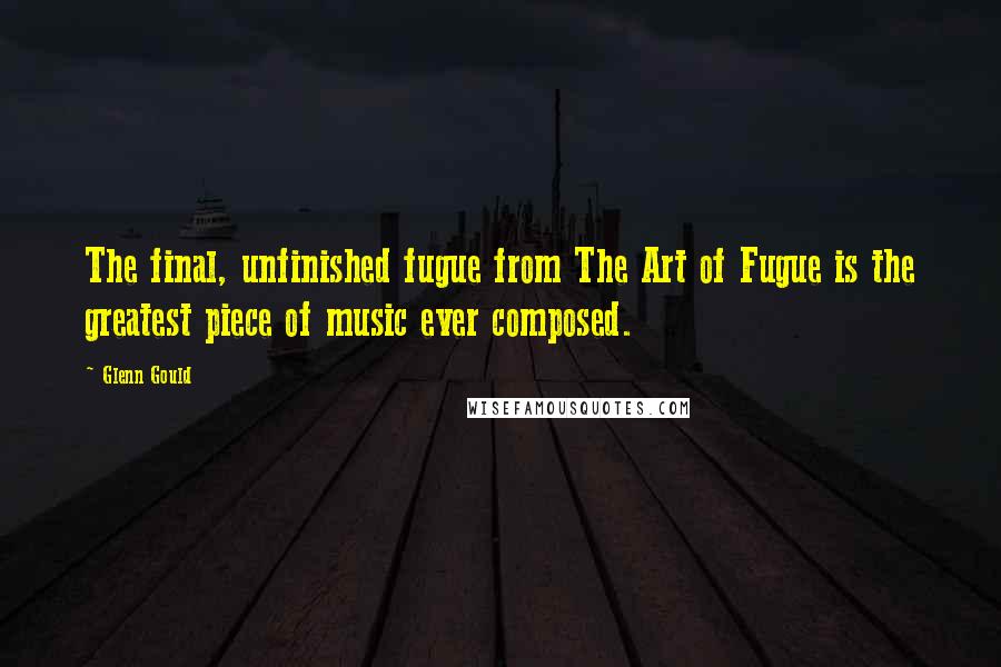 Glenn Gould Quotes: The final, unfinished fugue from The Art of Fugue is the greatest piece of music ever composed.