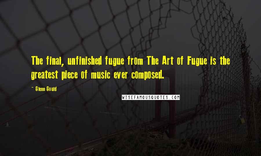 Glenn Gould Quotes: The final, unfinished fugue from The Art of Fugue is the greatest piece of music ever composed.