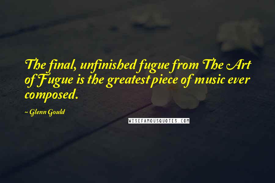 Glenn Gould Quotes: The final, unfinished fugue from The Art of Fugue is the greatest piece of music ever composed.