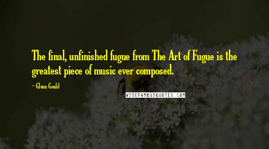 Glenn Gould Quotes: The final, unfinished fugue from The Art of Fugue is the greatest piece of music ever composed.