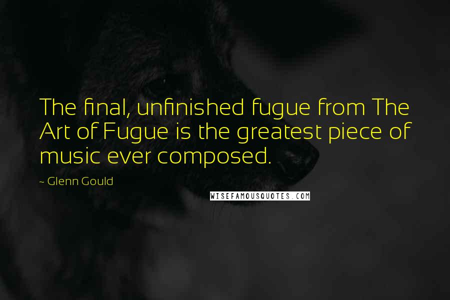 Glenn Gould Quotes: The final, unfinished fugue from The Art of Fugue is the greatest piece of music ever composed.