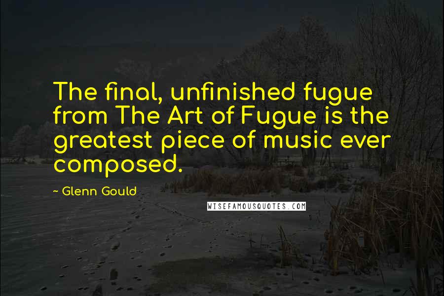 Glenn Gould Quotes: The final, unfinished fugue from The Art of Fugue is the greatest piece of music ever composed.