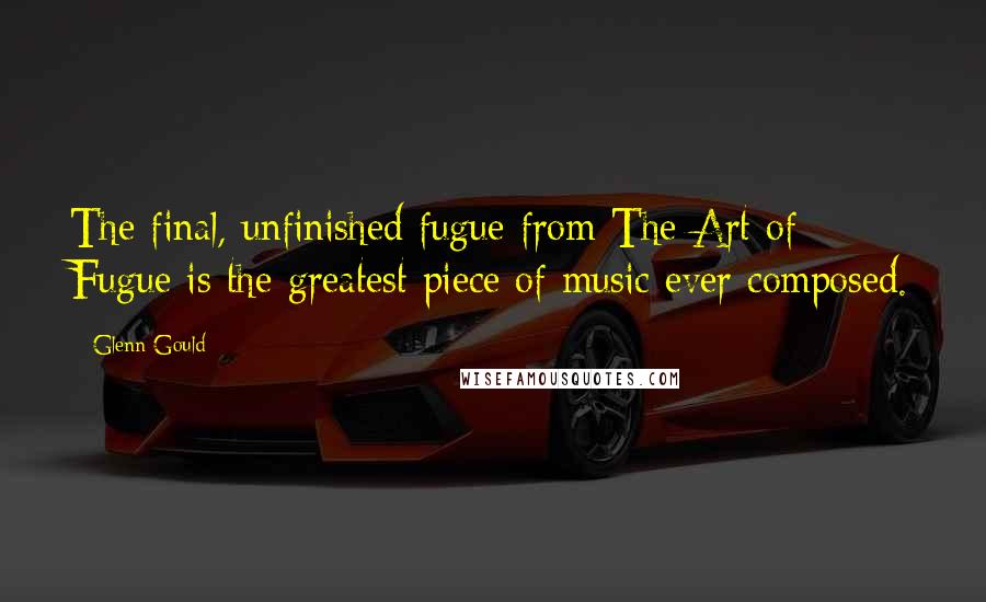 Glenn Gould Quotes: The final, unfinished fugue from The Art of Fugue is the greatest piece of music ever composed.