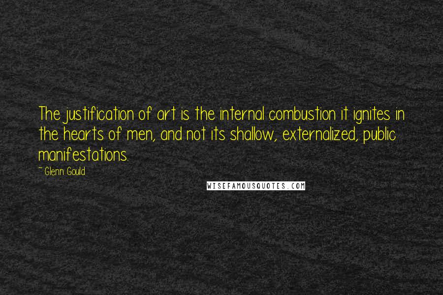 Glenn Gould Quotes: The justification of art is the internal combustion it ignites in the hearts of men, and not its shallow, externalized, public manifestations.