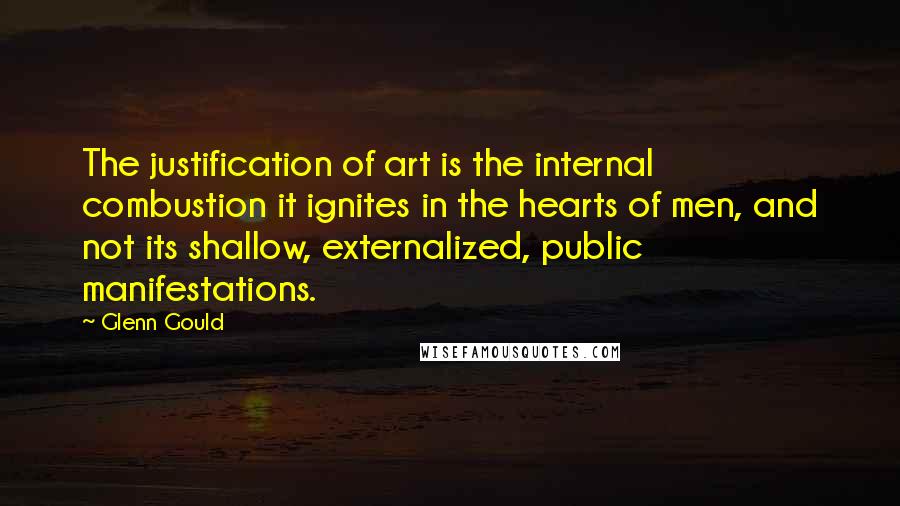 Glenn Gould Quotes: The justification of art is the internal combustion it ignites in the hearts of men, and not its shallow, externalized, public manifestations.