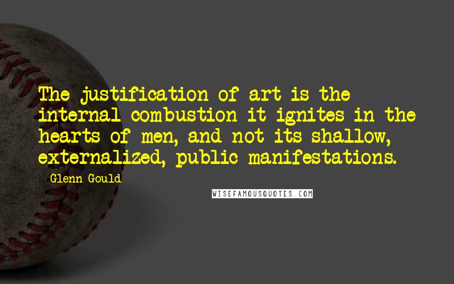 Glenn Gould Quotes: The justification of art is the internal combustion it ignites in the hearts of men, and not its shallow, externalized, public manifestations.