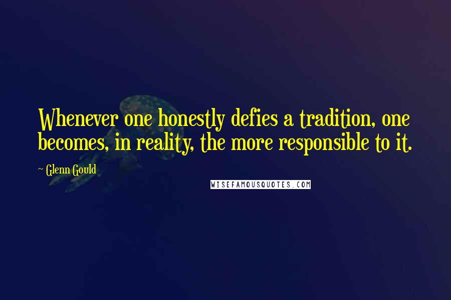 Glenn Gould Quotes: Whenever one honestly defies a tradition, one becomes, in reality, the more responsible to it.