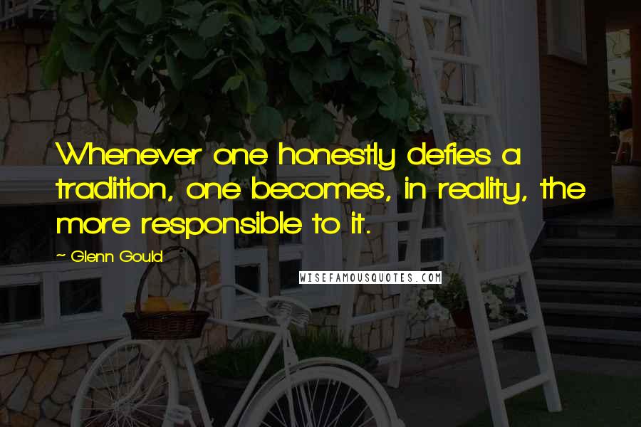 Glenn Gould Quotes: Whenever one honestly defies a tradition, one becomes, in reality, the more responsible to it.