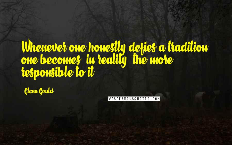 Glenn Gould Quotes: Whenever one honestly defies a tradition, one becomes, in reality, the more responsible to it.