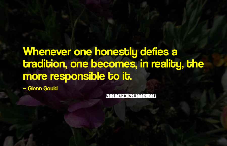 Glenn Gould Quotes: Whenever one honestly defies a tradition, one becomes, in reality, the more responsible to it.