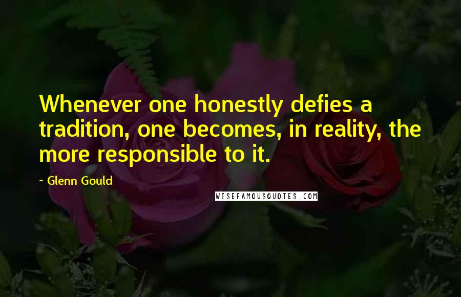 Glenn Gould Quotes: Whenever one honestly defies a tradition, one becomes, in reality, the more responsible to it.
