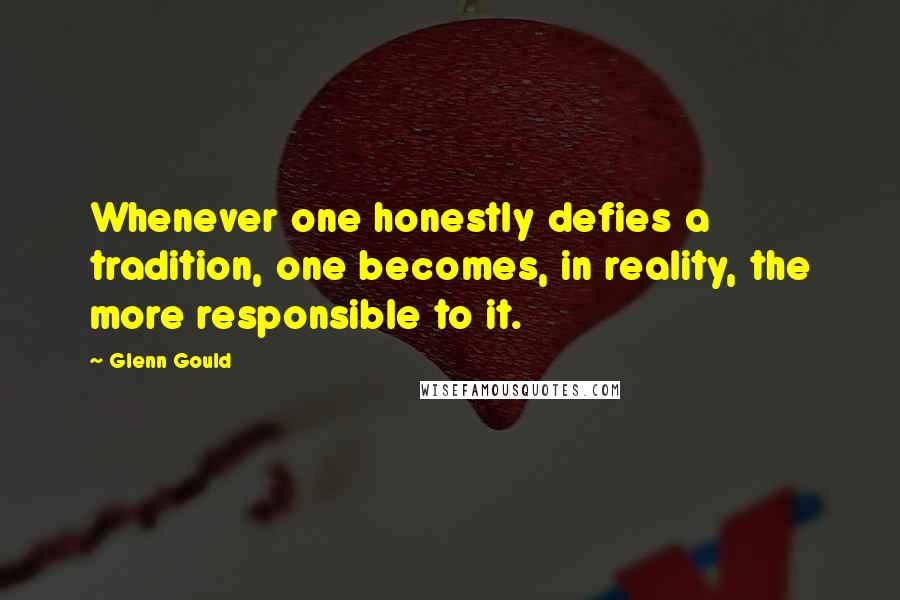 Glenn Gould Quotes: Whenever one honestly defies a tradition, one becomes, in reality, the more responsible to it.