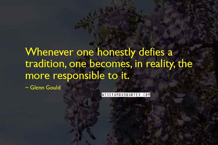 Glenn Gould Quotes: Whenever one honestly defies a tradition, one becomes, in reality, the more responsible to it.