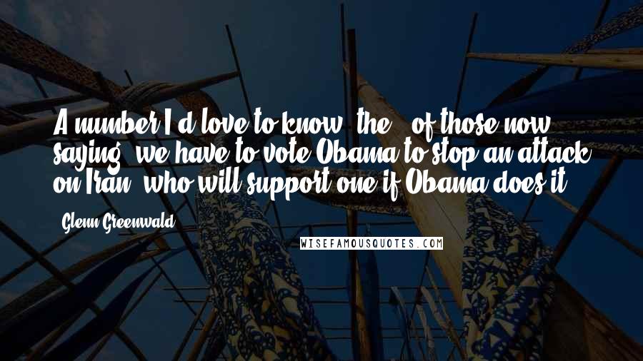 Glenn Greenwald Quotes: A number I'd love to know: the % of those now saying 'we have to vote Obama to stop an attack on Iran' who will support one if Obama does it.