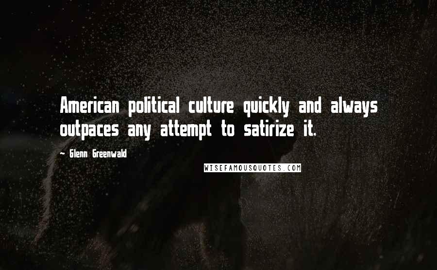 Glenn Greenwald Quotes: American political culture quickly and always outpaces any attempt to satirize it.